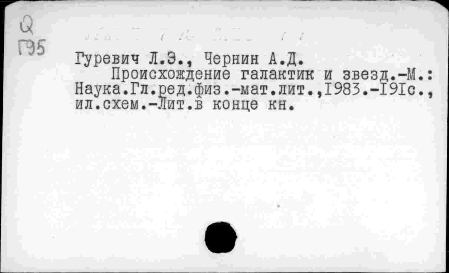 ﻿а ГЭБ
Гуревич Л.Э., Чернин А.Д.
Происхождение галактик Наука.Гл.ред.физ.-мат.лит. ил.схем.-Лит.в конце кн.
и звезд.-М.: 1983.-191с.,